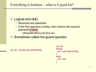 Everything is boolean – what is it good for? Logical and (&&) Receives two operands If the first operand is truthy, then returns the second operand’s  value Otherwise returns the first one Sometimes called the guard operator var val; If(obj){ val = obj.methodCall(); } else{ val = obj; } var val = obj && obj.methodCall(); 