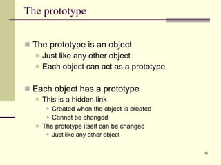 The prototype The prototype is an object Just like any other object Each object can act as a prototype Each object has a prototype This is a hidden link  Created when the object is created Cannot be changed The prototype itself can be changed Just like any other object 