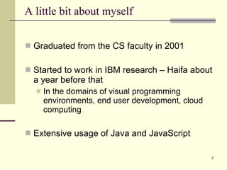 A little bit about myself Graduated from the CS faculty in 2001 Started to work in IBM research – Haifa about a year before that In the domains of visual programming environments, end user development, cloud computing  Extensive usage of Java and JavaScript Source: If applicable, describe source origin 
