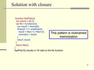 Solution with closure function fastFib(n){ var memo = [0,1]; var fib =   function(n){ var result = memo[n]; if(result === undefined){ result = fib(n-1) +fib(n-2); memo[n] = result; } return result; } return fib(n);  } fastFib(10) results in 19 calls to the fib function  This pattern is nicknamed memoization 