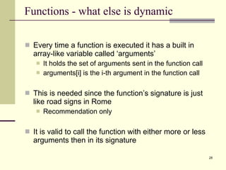 Functions - what else is dynamic  Every time a function is executed it has a built in array-like variable called ‘arguments’ It holds the set of arguments sent in the function call arguments[i] is the i-th argument in the function call This is needed since the function’s signature is just like road signs in Rome Recommendation only It is valid to call the function with either more or less arguments then in its signature 