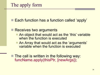 The apply form Each function has a function called ‘apply’ Receives two arguments An object that would act as the ‘this’ variable when the function is executed An Array that would act as the ‘arguments’ variable when the function is executed The call is written in the following way:  funcName.apply(thisPtr, [newArgs]); 