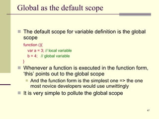 Global as the default scope The default scope for variable definition is the global scope function (){ var a = 3;  // local variable b = 4;  // global variable } Whenever a function is executed in the function form, ‘this’ points out to the global scope And the function form is the simplest one => the one most novice developers would use unwittingly  It is very simple to pollute the global scope  
