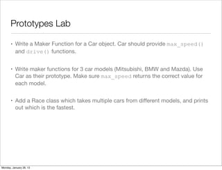 Prototypes Lab
• Write a Maker Function for a Car object. Car should provide max_speed()
and drive() functions.
• Write maker functions for 3 car models (Mitsubishi, BMW and Mazda). Use
Car as their prototype. Make sure max_speed returns the correct value for
each model.
• Add a Race class which takes multiple cars from diﬀerent models, and prints
out which is the fastest.
Monday, January 28, 13
 
