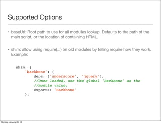 Supported Options
• baseUrl: Root path to use for all modules lookup. Defaults to the path of the
main script, or the location of containing HTML.
• shim: allow using require(...) on old modules by telling require how they work.
Example:
shim: {
'backbone': {
deps: ['underscore', 'jquery'],
//Once loaded, use the global 'Backbone' as the
//module value.
exports: 'Backbone'
},
Monday, January 28, 13
 