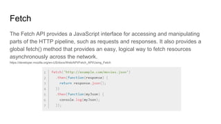 Fetch
The Fetch API provides a JavaScript interface for accessing and manipulating
parts of the HTTP pipeline, such as requests and responses. It also provides a
global fetch() method that provides an easy, logical way to fetch resources
asynchronously across the network.
https://developer.mozilla.org/en-US/docs/Web/API/Fetch_API/Using_Fetch
 