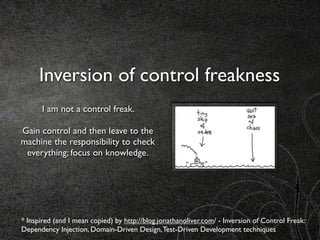 Inversion of control freakness
      I am not a control freak.

Gain control and then leave to the
machine the responsibility to check
 everything; focus on knowledge.




* Inspired (and I mean copied) by http://blog.jonathanoliver.com/ - Inversion of Control Freak:
Dependency Injection, Domain-Driven Design, Test-Driven Development techniques
 