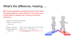 What’s the difference, hoisting…..
TIP : function declarations are hoisted to the top of the code by
the browser before any code is executed. If you need to call a
function before it’s declared, then, of course, use function
declarations.
test1(5); // will not work not hoisted
var test1 = function (num) {
return num;
};
test2(5); // will work
function test2(num) {
return num;
}
 