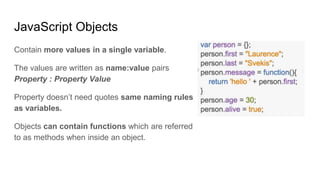 JavaScript Objects
Contain more values in a single variable.
The values are written as name:value pairs
Property : Property Value
Property doesn’t need quotes same naming rules
as variables.
Objects can contain functions which are referred
to as methods when inside an object.
 