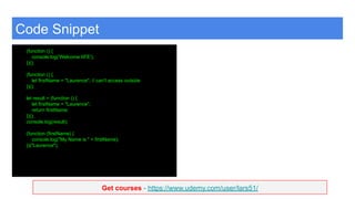 Get courses - https://www.udemy.com/user/lars51/
Code Snippet
(function () {
console.log('Welcome IIFE');
})();
(function () {
let firstName = "Laurence"; // can't access outside
})();
let result = (function () {
let firstName = "Laurence";
return firstName;
})();
console.log(result);
(function (firstName) {
console.log("My Name is " + firstName);
})("Laurence");
 
