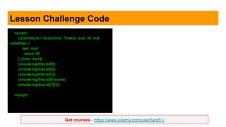 Get courses - https://www.udemy.com/user/lars51/
Lesson Challenge Code
<script>
const theList = ['Laurence', 'Svekis', true, 35, null,
undefined, {
test: 'one'
, score: 55
}, ['one', 'two']];
console.log(theList[0]);
console.log(theList[6]);
console.log(theList[7]);
console.log(theList[6].score);
console.log(theList[7][1]);
</script>
 