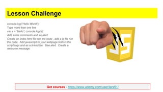 Get courses - https://www.udemy.com/user/lars51/
Lesson Challenge
console.log(“Hello World”);
Type more than one line
var a = “Hello”; console.log(a);
Add some comments and an alert.
Create an index.html file run the code , add a js file run
the code. Add javascript to your webpage both in the
script tags and as a linked file. Use alert. Create a
welcome message.
 