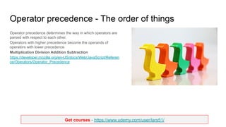 Get courses - https://www.udemy.com/user/lars51/
Operator precedence - The order of things
Operator precedence determines the way in which operators are
parsed with respect to each other.
Operators with higher precedence become the operands of
operators with lower precedence.
Multiplication Division Addition Subtraction
https://developer.mozilla.org/en-US/docs/Web/JavaScript/Referen
ce/Operators/Operator_Precedence
 