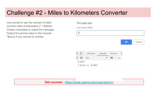 Get courses - https://www.udemy.com/user/lars51/
Challenge #2 - Miles to Kilometers Converter
Use prompt to ask the number of miles
Convert miles to Kilometers (* 1.60934)
Create a template to output the message.
Output the prompt value in the console.
*Bonus if you convert to number
 