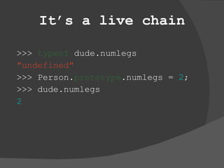 It’s a live chain >>>  typeof  dude.numlegs &quot;undefined&quot; >>> Person. prototype .numlegs =  2 ; >>> dude.numlegs 2 