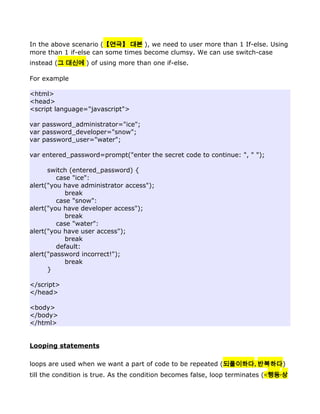 In the above scenario (【연극】 대본 ), we need to user more than 1 If-else. Using
more than 1 if-else can some times become clumsy. We can use switch-case
instead (그 대신에 ) of using more than one if-else.

For example

<html>
<head>
<script language="javascript">

var password_administrator="ice";
var password_developer="snow";
var password_user="water";

var entered_password=prompt("enter the secret code to continue: ", " ");

      switch (entered_password) {
         case "ice":
alert("you have administrator access");
            break
         case "snow":
alert("you have developer access");
            break
         case "water":
alert("you have user access");
            break
         default:
alert("password incorrect!");
            break
      }

</script>
</head>

<body>
</body>
</html>


Looping statements

loops are used when we want a part of code to be repeated (되풀이하다, 반복하다)
till the condition is true. As the condition becomes false, loop terminates (<행동·상
 