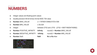 ⁄⁄⁄
● Integer values and floating-point values
● double-precision 64-bit binary format IEEE 754 value
● Number.MAX_VALUE ± 1.7976931348623157e+308
● Number.MIN_VALUE ± 5e-324
● Integer between 2^53 and -2^53 (2^53 = 9007199254740992)
● Number.POSITIVE_INFINITY Infinity round(r) > Number.MAX_VALUE
● Number.NEGATIVE_INFINITY -Infinity round(r) < Number.MIN_VALUE
● Number.NaN NaN Not a Number
NUMBERS
VALUES
 