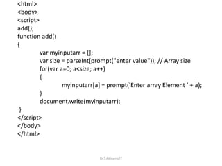 <html>
<body>
<script>
add();
function add()
{
var myinputarr = [];
var size = parseInt(prompt("enter value")); // Array size
for(var a=0; a<size; a++)
{
myinputarr[a] = prompt('Enter array Element ' + a);
}
document.write(myinputarr);
}
</script>
</body>
</html>
Dr.T.Abirami/IT
 
