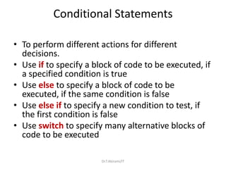 Conditional Statements
• To perform different actions for different
decisions.
• Use if to specify a block of code to be executed, if
a specified condition is true
• Use else to specify a block of code to be
executed, if the same condition is false
• Use else if to specify a new condition to test, if
the first condition is false
• Use switch to specify many alternative blocks of
code to be executed
Dr.T.Abirami/IT
 
