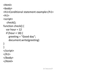 <html>
<body>
<h1>Conditional statement example</h1>
<h1>
<script>
check();
function check() {
var hour = 12
if (hour < 18) {
greeting = "Good day";
document.write(greeting)
}
}
</script>
</h1>
</body>
</html>
Dr.T.Abirami/IT
 