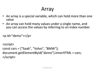 Array
• An array is a special variable, which can hold more than one
value
• An array can hold many values under a single name, and
you can access the values by referring to an index number.
<p id="demo"></p>
<script>
const cars = ["Saab", "Volvo", "BMW"];
document.getElementById("demo").innerHTML = cars;
</script>
Dr.T.Abirami/IT
 
