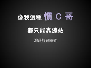 像我這種   慣C哥
 都只能靠邊站
  淪落於追隨者
 