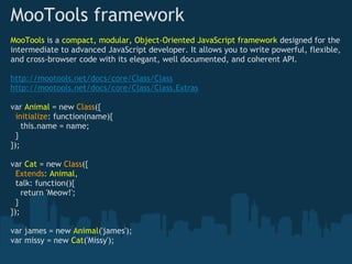 MooTools framework
MooTools is a compact, modular, Object-Oriented JavaScript framework designed for the
intermediate to advanced JavaScript developer. It allows you to write powerful, flexible,
and cross-browser code with its elegant, well documented, and coherent API.

http://mootools.net/docs/core/Class/Class
http://mootools.net/docs/core/Class/Class.Extras

var Animal = new Class({
  initialize: function(name){ 
    this.name = name;
  } 
}); 

var Cat = new Class({
  Extends: Animal, 
  talk: function(){ 
    return 'Meow!'; 
  } 
});

var james = new Animal('james');
var missy = new Cat('Missy');
 