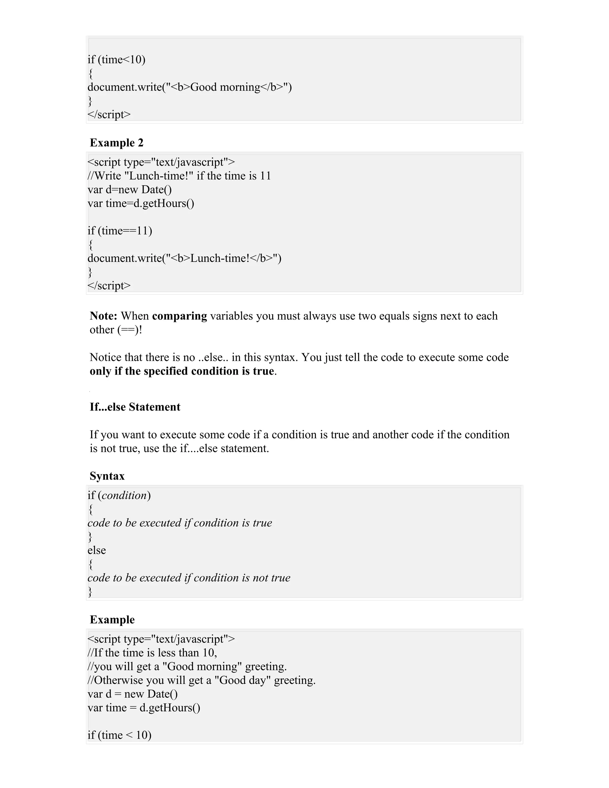 if (time<10)
{
document.write("<b>Good morning</b>")
}
</script>

Example 2
<script type="text/javascript">
//Write "Lunch-time!" if the time is 11
var d=new Date()
var time=d.getHours()

if (time==11)
{
document.write("<b>Lunch-time!</b>")
}
</script>

Note: When comparing variables you must always use two equals signs next to each
other (==)!

Notice that there is no ..else.. in this syntax. You just tell the code to execute some code
only if the specified condition is true.


If...else Statement

If you want to execute some code if a condition is true and another code if the condition
is not true, use the if....else statement.

Syntax
if (condition)
{
code to be executed if condition is true
}
else
{
code to be executed if condition is not true
}

Example
<script type="text/javascript">
//If the time is less than 10,
//you will get a "Good morning" greeting.
//Otherwise you will get a "Good day" greeting.
var d = new Date()
var time = d.getHours()

if (time < 10)
 