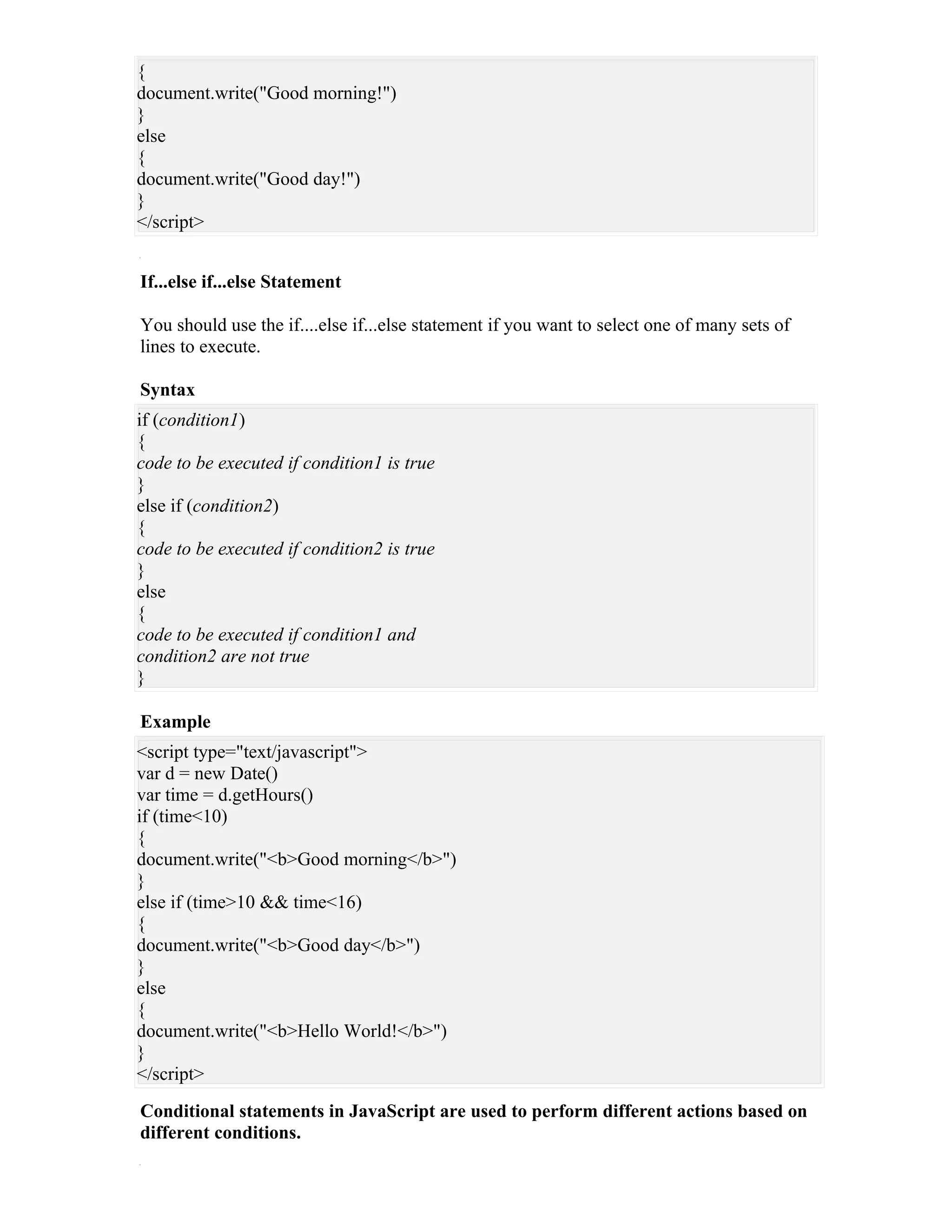 {
document.write("Good morning!")
}
else
{
document.write("Good day!")
}
</script>


If...else if...else Statement

You should use the if....else if...else statement if you want to select one of many sets of
lines to execute.

Syntax
if (condition1)
{
code to be executed if condition1 is true
}
else if (condition2)
{
code to be executed if condition2 is true
}
else
{
code to be executed if condition1 and
condition2 are not true
}

Example
<script type="text/javascript">
var d = new Date()
var time = d.getHours()
if (time<10)
{
document.write("<b>Good morning</b>")
}
else if (time>10 && time<16)
{
document.write("<b>Good day</b>")
}
else
{
document.write("<b>Hello World!</b>")
}
</script>
Conditional statements in JavaScript are used to perform different actions based on
different conditions.
 
