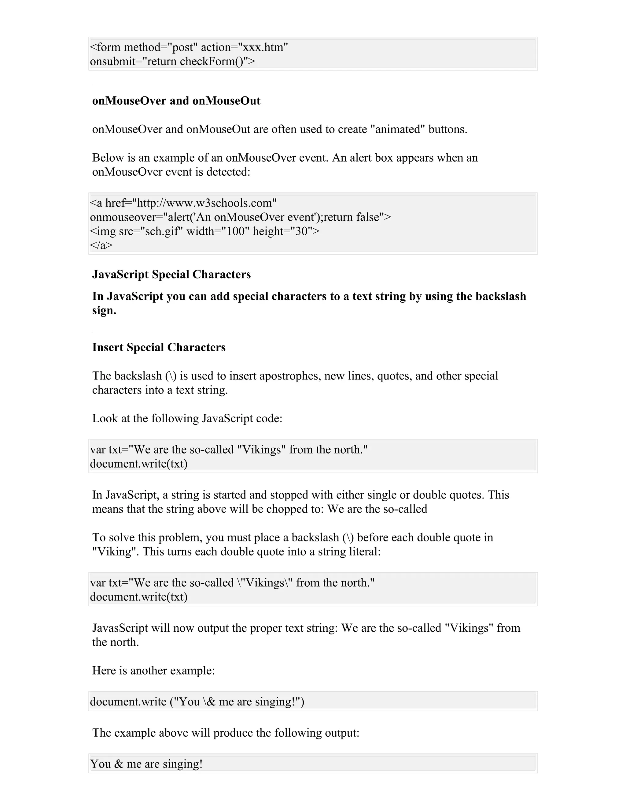 <form method="post" action="xxx.htm"
onsubmit="return checkForm()">


onMouseOver and onMouseOut

onMouseOver and onMouseOut are often used to create "animated" buttons.

Below is an example of an onMouseOver event. An alert box appears when an
onMouseOver event is detected:

<a href="http://www.w3schools.com"
onmouseover="alert('An onMouseOver event');return false">
<img src="sch.gif" width="100" height="30">
</a>

JavaScript Special Characters
In JavaScript you can add special characters to a text string by using the backslash
sign.


Insert Special Characters

The backslash () is used to insert apostrophes, new lines, quotes, and other special
characters into a text string.

Look at the following JavaScript code:

var txt="We are the so-called "Vikings" from the north."
document.write(txt)

In JavaScript, a string is started and stopped with either single or double quotes. This
means that the string above will be chopped to: We are the so-called

To solve this problem, you must place a backslash () before each double quote in
"Viking". This turns each double quote into a string literal:

var txt="We are the so-called "Vikings" from the north."
document.write(txt)

JavasScript will now output the proper text string: We are the so-called "Vikings" from
the north.

Here is another example:

document.write ("You & me are singing!")

The example above will produce the following output:

You & me are singing!
 