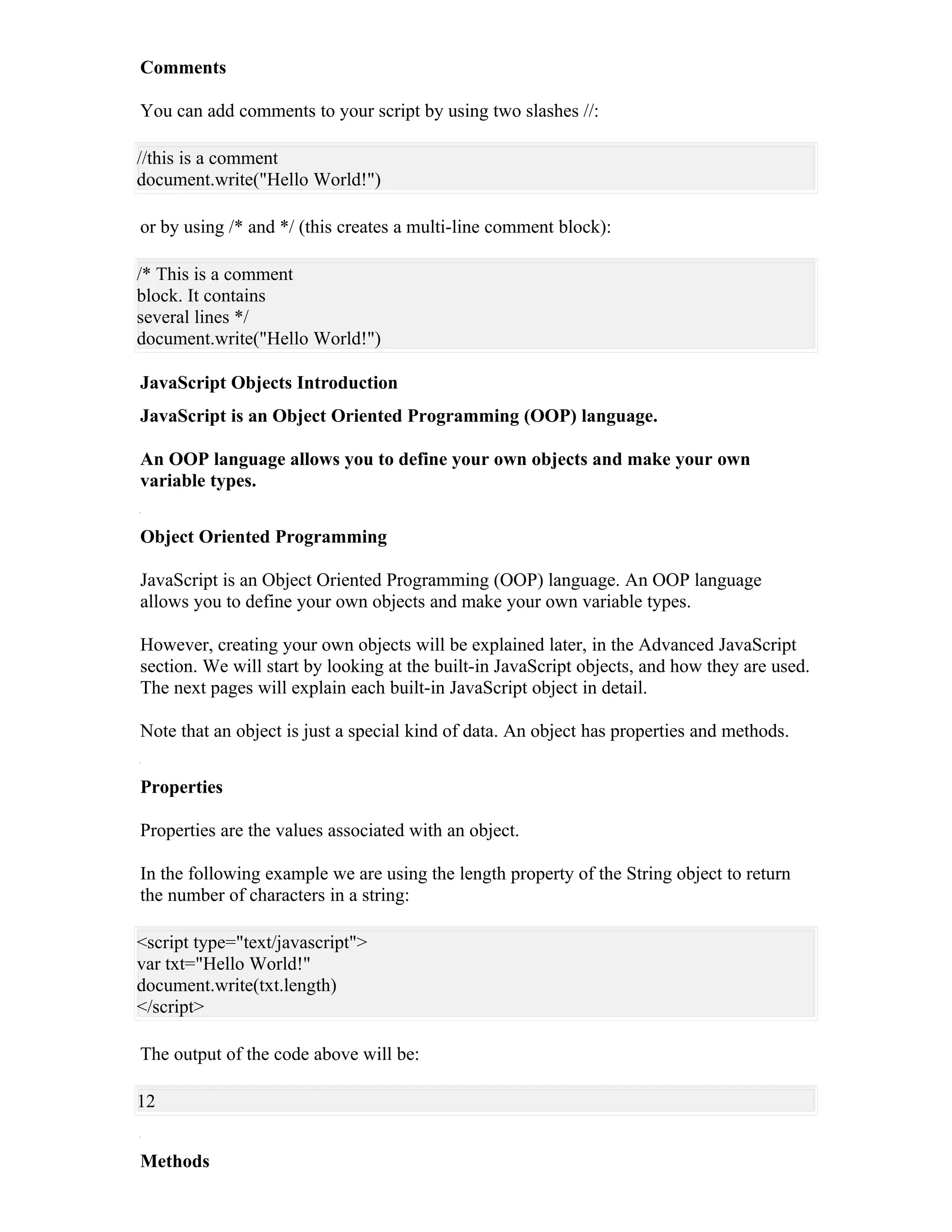 Comments

You can add comments to your script by using two slashes //:

//this is a comment
document.write("Hello World!")

or by using /* and */ (this creates a multi-line comment block):

/* This is a comment
block. It contains
several lines */
document.write("Hello World!")

JavaScript Objects Introduction
JavaScript is an Object Oriented Programming (OOP) language.

An OOP language allows you to define your own objects and make your own
variable types.


Object Oriented Programming

JavaScript is an Object Oriented Programming (OOP) language. An OOP language
allows you to define your own objects and make your own variable types.

However, creating your own objects will be explained later, in the Advanced JavaScript
section. We will start by looking at the built-in JavaScript objects, and how they are used.
The next pages will explain each built-in JavaScript object in detail.

Note that an object is just a special kind of data. An object has properties and methods.


Properties

Properties are the values associated with an object.

In the following example we are using the length property of the String object to return
the number of characters in a string:

<script type="text/javascript">
var txt="Hello World!"
document.write(txt.length)
</script>

The output of the code above will be:

12


Methods
 