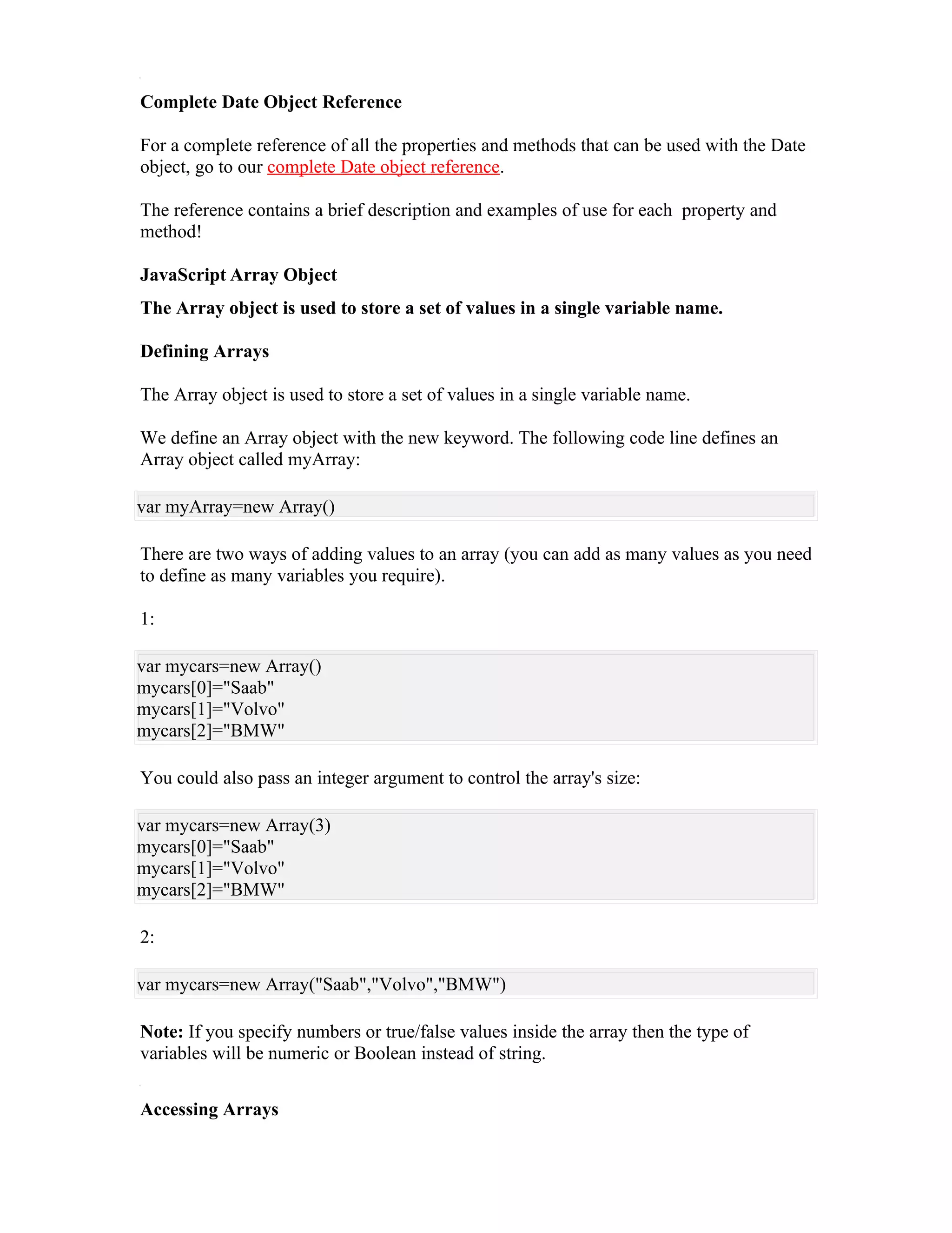 Complete Date Object Reference

For a complete reference of all the properties and methods that can be used with the Date
object, go to our complete Date object reference.

The reference contains a brief description and examples of use for each property and
method!

JavaScript Array Object
The Array object is used to store a set of values in a single variable name.

Defining Arrays

The Array object is used to store a set of values in a single variable name.

We define an Array object with the new keyword. The following code line defines an
Array object called myArray:

var myArray=new Array()

There are two ways of adding values to an array (you can add as many values as you need
to define as many variables you require).

1:

var mycars=new Array()
mycars[0]="Saab"
mycars[1]="Volvo"
mycars[2]="BMW"

You could also pass an integer argument to control the array's size:

var mycars=new Array(3)
mycars[0]="Saab"
mycars[1]="Volvo"
mycars[2]="BMW"

2:

var mycars=new Array("Saab","Volvo","BMW")

Note: If you specify numbers or true/false values inside the array then the type of
variables will be numeric or Boolean instead of string.


Accessing Arrays
 