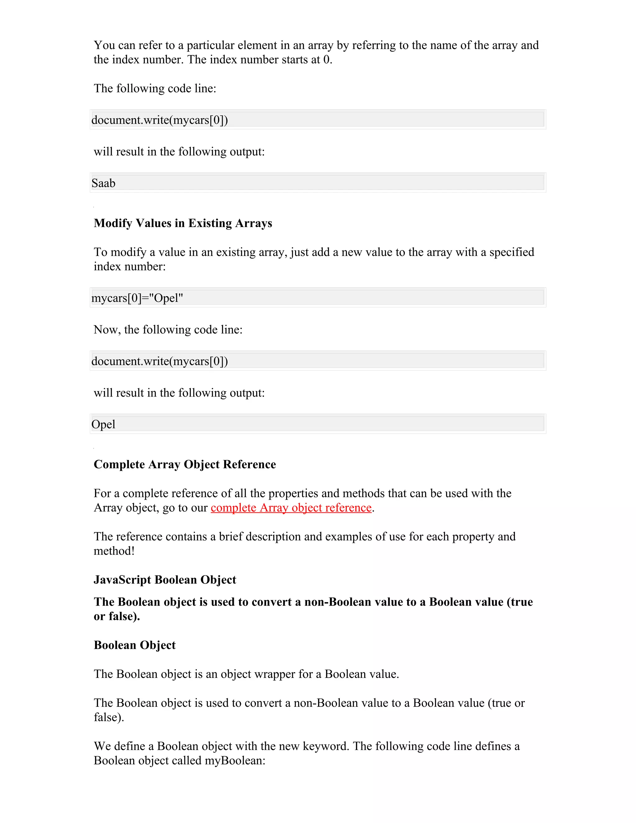 You can refer to a particular element in an array by referring to the name of the array and
the index number. The index number starts at 0.

The following code line:

document.write(mycars[0])

will result in the following output:

Saab


Modify Values in Existing Arrays

To modify a value in an existing array, just add a new value to the array with a specified
index number:

mycars[0]="Opel"

Now, the following code line:

document.write(mycars[0])

will result in the following output:

Opel


Complete Array Object Reference

For a complete reference of all the properties and methods that can be used with the
Array object, go to our complete Array object reference.

The reference contains a brief description and examples of use for each property and
method!

JavaScript Boolean Object
The Boolean object is used to convert a non-Boolean value to a Boolean value (true
or false).

Boolean Object

The Boolean object is an object wrapper for a Boolean value.

The Boolean object is used to convert a non-Boolean value to a Boolean value (true or
false).

We define a Boolean object with the new keyword. The following code line defines a
Boolean object called myBoolean:
 