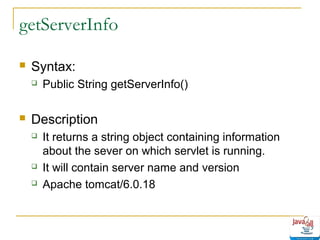 getServerInfo


Syntax:




Public String getServerInfo()

Description





It returns a string object containing information
about the sever on which servlet is running.
It will contain server name and version
Apache tomcat/6.0.18

 