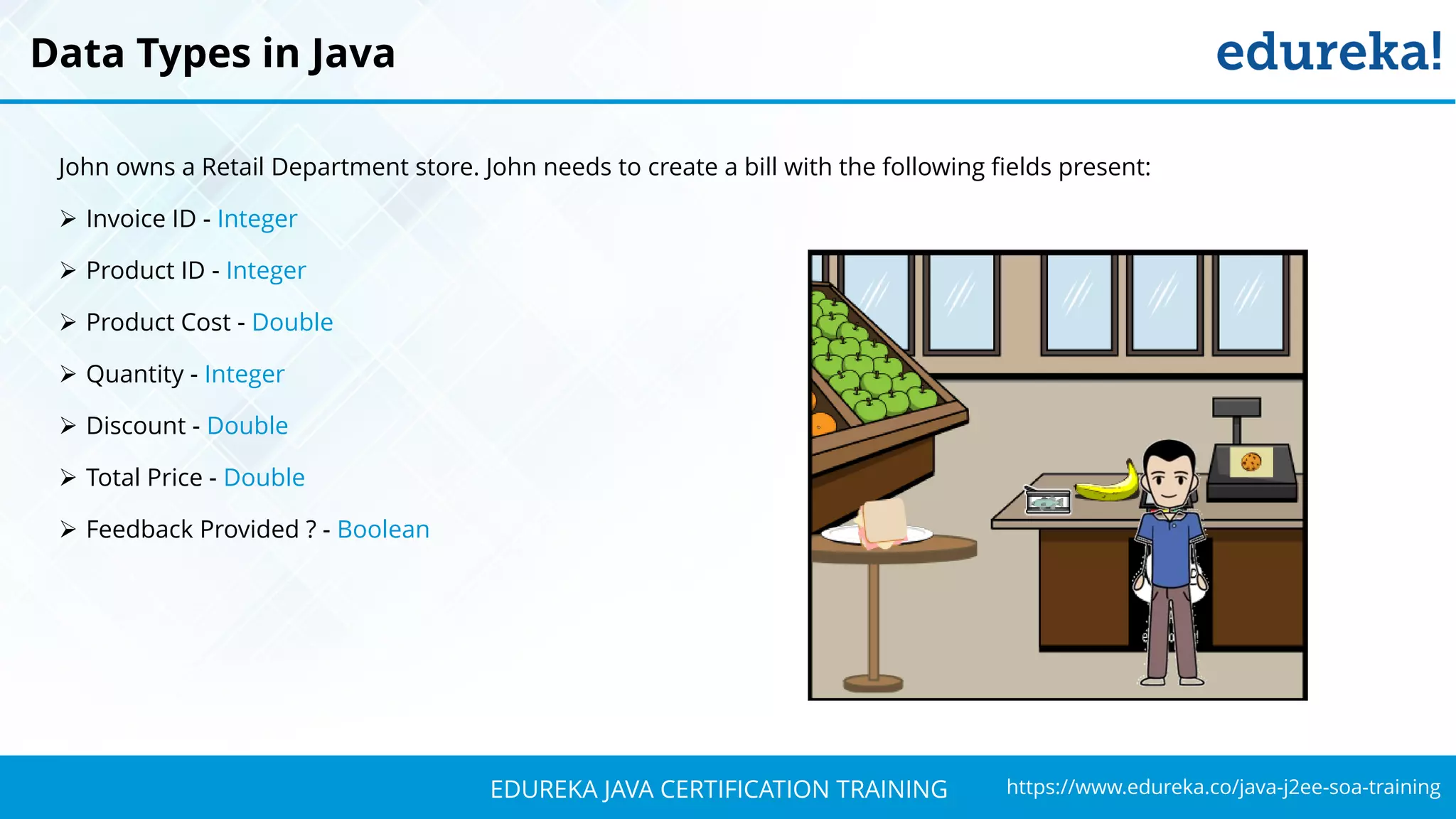 `
https://www.edureka.co/java-j2ee-soa-trainingEDUREKA JAVA CERTIFICATION TRAINING
John owns a Retail Department store. John needs to create a bill with the following fields present:
➢ Invoice ID - Integer
➢ Product ID - Integer
➢ Product Cost - Double
➢ Quantity - Integer
➢ Discount - Double
➢ Total Price - Double
➢ Feedback Provided ? - Boolean
Data Types in Java
 