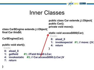 Inner Classes
                                      public class Car extends j.l.Object{
                                      public Car();
                                      private void move();
class Car$Engine extends j.l.Object{
final Car this$0;                       static void access$000(Car);
                                          Code:
Car$Engine(Car);                          0: aload_0
                                          1: invokespecial #1; // move: ()V;
public void start();                      4: return
  Code:                                 }
  0: aload_0
  1: getfield      #1; //Field this$0:LCar;
  4: invokestatic #3; // Car.access$000:(LCar;)V
  7: return

}
 