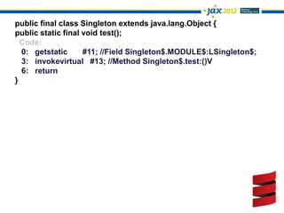 public final class Singleton extends java.lang.Object {
public static final void test();
  Code:
  0: getstatic      #11; //Field Singleton$.MODULE$:LSingleton$;
  3: invokevirtual #13; //Method Singleton$.test:()V
  6: return
}
 
