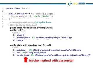 C:workgeeconclasses>javap Hello -c
Compiled from "Hello.java"
public class Hello extends java.lang.Object{
public Hello();
  Code:
   0: aload_0
   1: invokespecial #1; //Method java/lang/Object."<init>":()V
   4: return

public static void main(java.lang.String[]);
  Code:
  0: getstatic      #2; //Field java/lang/System.out:Ljava/io/PrintStream;
  3: ldc #3; //String Hello, World!
  5: invokevirtual #4; //Method java/io/PrintStream.println:(Ljava/lang/String;)V

                  invoke method with parameter
 