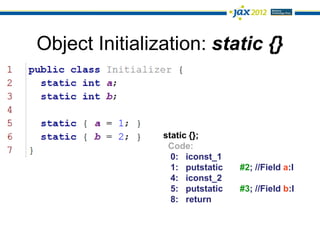 Object Initialization: static {}



                static {};
                 Code:
                  0: iconst_1
                  1: putstatic   #2; //Field a:I
                  4: iconst_2
                  5: putstatic   #3; //Field b:I
                  8: return
 