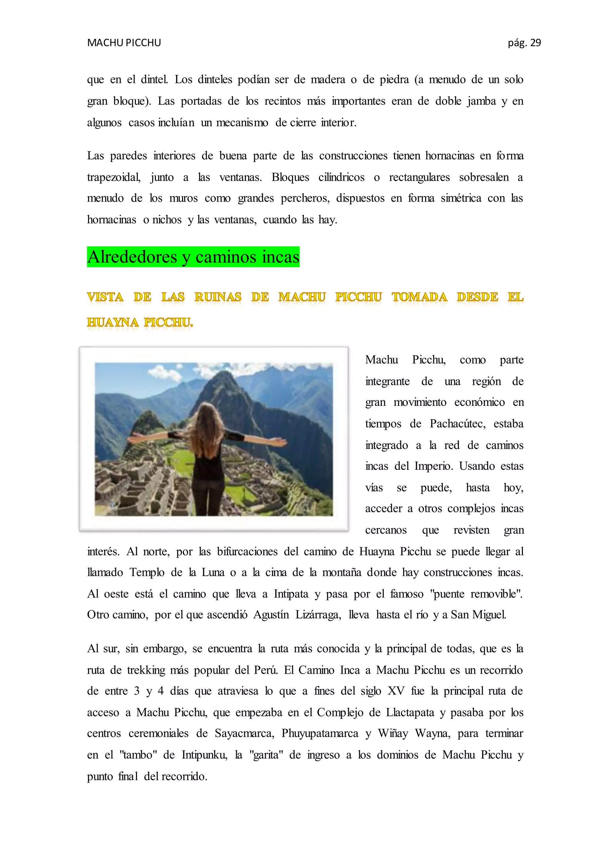 MACHU PICCHU pág. 29
que en el dintel. Los dinteles podían ser de madera o de piedra (a menudo de un solo
gran bloque). Las portadas de los recintos más importantes eran de doble jamba y en
algunos casos incluían un mecanismo de cierre interior.
Las paredes interiores de buena parte de las construcciones tienen hornacinas en forma
trapezoidal, junto a las ventanas. Bloques cilíndricos o rectangulares sobresalen a
menudo de los muros como grandes percheros, dispuestos en forma simétrica con las
hornacinas o nichos y las ventanas, cuando las hay.
Alrededores y caminos incas
Machu Picchu, como parte
integrante de una región de
gran movimiento económico en
tiempos de Pachacútec, estaba
integrado a la red de caminos
incas del Imperio. Usando estas
vías se puede, hasta hoy,
acceder a otros complejos incas
cercanos que revisten gran
interés. Al norte, por las bifurcaciones del camino de Huayna Picchu se puede llegar al
llamado Templo de la Luna o a la cima de la montaña donde hay construcciones incas.
Al oeste está el camino que lleva a Intipata y pasa por el famoso "puente removible".
Otro camino, por el que ascendió Agustín Lizárraga, lleva hasta el río y a San Miguel.
Al sur, sin embargo, se encuentra la ruta más conocida y la principal de todas, que es la
ruta de trekking más popular del Perú. El Camino Inca a Machu Picchu es un recorrido
de entre 3 y 4 días que atraviesa lo que a fines del siglo XV fue la principal ruta de
acceso a Machu Picchu, que empezaba en el Complejo de Llactapata y pasaba por los
centros ceremoniales de Sayacmarca, Phuyupatamarca y Wiñay Wayna, para terminar
en el "tambo" de Intipunku, la "garita" de ingreso a los dominios de Machu Picchu y
punto final del recorrido.
 