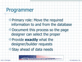 Programmer Primary role: Move the required information to and from the database Document this process so the page designer can select the proper Provide  exactly  what the designer/builder requests Stay ahead of data needs 