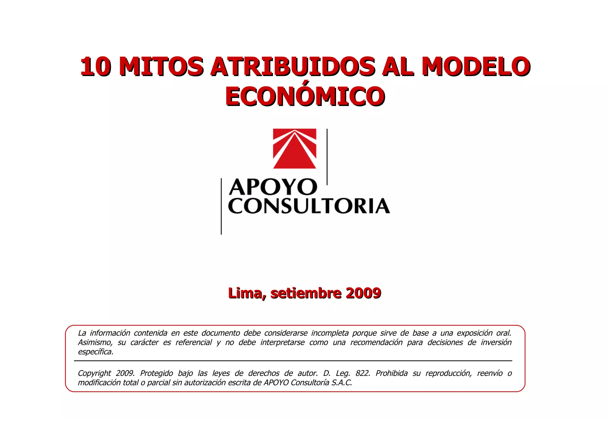 Lima, setiembre 2009 La información contenida en este documento debe considerarse incompleta porque sirve de base a una exposición oral. Asimismo, su carácter es referencial y no debe interpretarse como una recomendación para decisiones de inversión específica. Copyright 2009. Protegido bajo las leyes de derechos de autor. D. Leg. 822. Prohibida su reproducción, reenvío o modificación total o parcial sin autorización escrita de APOYO Consultoría S.A.C. 10 MITOS ATRIBUIDOS AL MODELO ECONÓMICO 