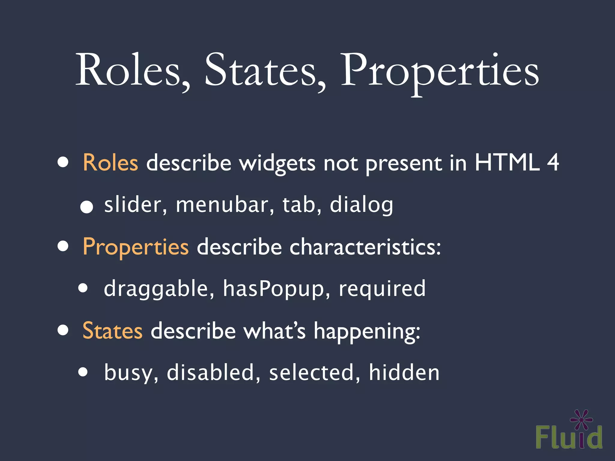 Roles, States, Properties
• Roles describe widgets not present in HTML 4
  • slider, menubar, tab, dialog
• Properties describe characteristics:
  •   draggable, hasPopup, required

• States describe what’s happening:
  •   busy, disabled, selected, hidden
 
