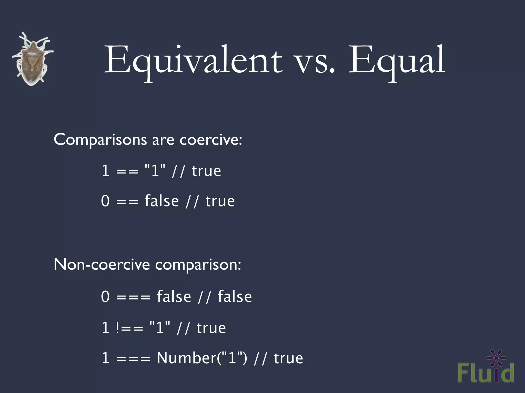 Equivalent vs. Equal
Comparisons are coercive:

   
   1 == "1" // true

   
   0 == false // true



Non-coercive comparison:

   
   0 === false // false


   
   1 !== "1" // true

   
   1 === Number("1") // true
 