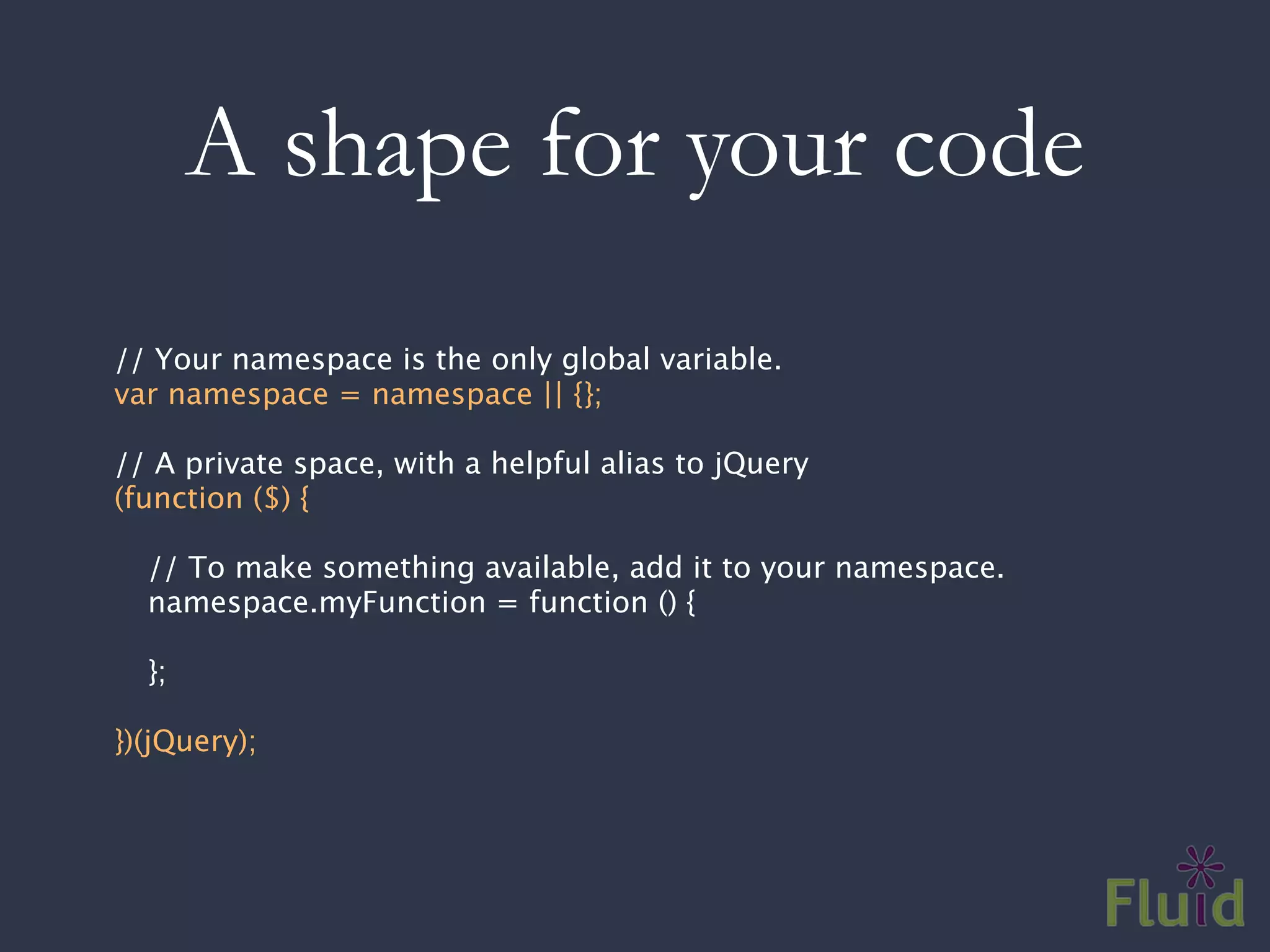 A shape for your code
// Your namespace is the only global variable.
var namespace = namespace || {};

// A private space, with a helpful alias to jQuery
(function ($) {

  // To make something available, add it to your namespace.
  namespace.myFunction = function () {

  };

})(jQuery);
 