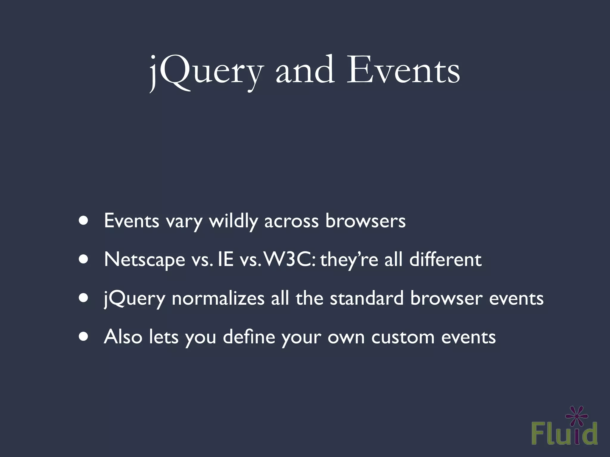 jQuery and Events


•   Events vary wildly across browsers

•   Netscape vs. IE vs. W3C: they’re all different

•   jQuery normalizes all the standard browser events

•   Also lets you deﬁne your own custom events
 