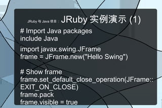 JRuby 与 Java 项目：   JRuby 实例演示 (1)
# Import Java packages
include Java
import javax.swing.JFrame
frame = JFrame.new("Hello Swing")

# Show frame
frame.set_default_close_operation(JFrame::
EXIT_ON_CLOSE)
frame.pack
frame.visible = true
 
