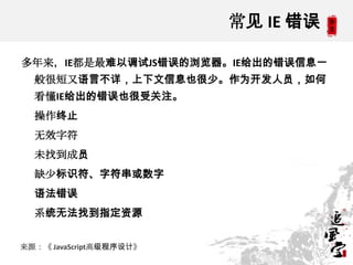 常见 IE 错误

多年来，IE都是最难以调试JS错误的浏览器。IE给出的错误信息一
  般很短又语言不详，上下文信息也很少。作为开发人员，如何
  看懂IE给出的错误也很受关注。
  操作终止
  无效字符
  未找到成员
  缺少标识符、字符串或数字
  语法错误
  系统无法找到指定资源


来源：《 JavaScript高级程序设计》
 