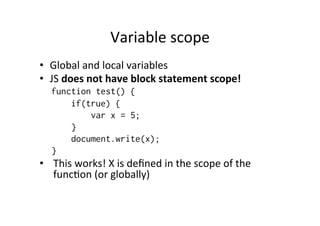 Variable	
  scope	
  
•  Global	
  and	
  local	
  variables	
  
•  JS	
  does	
  not	
  have	
  block	
  statement	
  scope!	
  
    function test() {
        if(true) {
            var x = 5;
        }
        document.write(x);
    }
•  This	
  works!	
  X	
  is	
  deﬁned	
  in	
  the	
  scope	
  of	
  the	
  
   func1on	
  (or	
  globally)	
  
 