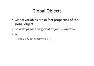 Global	
  Objects	
  
•  Global	
  variables	
  are	
  in	
  fact	
  proper1es	
  of	
  the	
  
   global	
  object!	
  
•  	
  In	
  web	
  pages	
  the	
  global	
  object	
  is	
  window	
  
•  So	
  
    –  var	
  x	
  =	
  5	
  ó	
  window.x	
  =	
  5;	
  
 